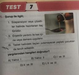 TEST
1. Şurup ile ilgili;
7
1. Süspansiyon veya çözelti-
ler halinde hazırlanan ilaç
türüdür.
II. Enjektör yardımı ile kas içi-
ne veya damara uygulanır.
III. Tablet halindeki ilaçları yutamayacak yaştaki çocuklar-
da tercih edilebilir.
yargılarından hangileri doğrudur?
A) Yalnız I
B) Yalnız II
D) II ve III
C) I ve III
E) I, II ve III