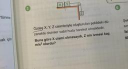 tünme
mak için
3
XHY
Z
Özdeş X, Y, Z cisimleriyle oluşturulan şekildeki dü-
zenekte cisimler sabit hızla hareket etmektedir.
Buna göre X cismi olmasaydı, Z nin ivmesi kaç
m/s² olurdu?
6
Şek
sin
İki
er