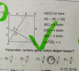 16. D
F
3
A
4
G
A) B)
4
E C
A3 (E
6
4
B
TUND
Yukarıdaki verilere göre, cot(x) değeri kaçtır?
-5
-1
-5
E) --
8
8
C)
ABCD bir kare
AE BF = {G}
|BC| = 6 birim
|DE| = 4 birim
|AF|= 3 birim
m(FGE) = x
(or (a)
-3
8
D
(LYS 2016)