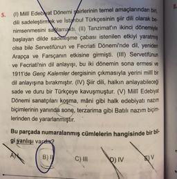 5. (1) Millî Edebiyat Dönemi şairlerinin temel amaçlarından biri,
dili sadeleştirmek ve İstanbul Türkçesinin şiir dili olarak be-
nimsenmesini sağlamaktı. (II) Tanzimat'ın ikinci dönemiyle
başlayan dilde sadeleşme çabası istenilen etkiyi yaratmış
olsa bile Servetifünun ve Fecriati Dönemi'nde dil, yeniden
Arapça ve Farsçanın etkisine girmişti. (III) Servetifünun
ve Fecriati'nin dil anlayışı, bu iki dönemin sona ermesi ve
1911'de Genç Kalemler dergisinin çıkmasıyla yerini millî bir
dil anlayışına bırakmıştır. (IV) Şiir dili, halkın anlayabileceği
sade ve duru bir Türkçeye kavuşmuştur. (V) Millî Edebiyat
Dönemi sanatçıları koşma, mâni gibi halk edebiyatı nazım
biçimlerinin yanında sonę, terzarima gibi Batılı nazım biçim-
lerinden de yararlanmıştır.
Bu parçada numaralanmış cümlelerin hangisinde bir bil-
gi yanlışı varen?
AN
B) I
C) III
PIV
E) V
8.