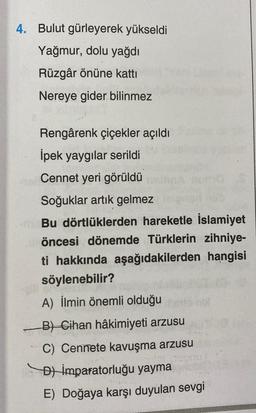 4. Bulut gürleyerek yükseldi
Yağmur, dolu yağdı
Rüzgâr önüne katti
Nereye gider bilinmez
Rengârenk çiçekler açıldı
İpek yaygılar serildi
Cennet yeri görüldü
Soğuklar artık gelmez
Bu dörtlüklerden hareketle İslamiyet
öncesi dönemde Türklerin zihniye-
ti hakkında aşağıdakilerden hangisi
söylenebilir?
A) İlmin önemli olduğu
B) Cihan hâkimiyeti arzusu
C) Cennete kavuşma arzusu
D) İmparatorluğu yayma
E) Doğaya karşı duyulan sevgi