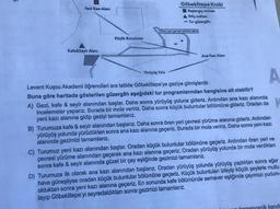 Yeni Kazı Alanı
Kafe&Seyir Alanı
Küçük Buluntular
Göbeklitepe Kroki
Başlangıç noktası
Yürüyüş Yolu
A Bitiş noktası
- Tur güzergâhı
Oren yeri çevresi yürüme alanı
Ana Kazı Alanı
A
Levent Kuşcu Akademi öğrencileri ara tatilde Göbeklitepe'ye geziye gitmişlerdir.
Buna göre haritada gösterilen güzergâh aşağıdaki tur programlarından hangisine ait olabilir?
A) Gezi, kafe & seyir alanından başlar. Daha sonra yürüyüş yoluna gideriz. Ardından ana kazı alanında
incelemeler yaparız. Burada bir mola veririz. Daha sonra küçük buluntular bölümüne gideriz. Oradan da
yeni kazı alanına gidip geziyi tamamlarız.
B) Turumuza kafe & seyir alanından başlarız. Daha sonra ören yeri çevresi yürüme alanına gideriz. Ardından
yürüyüş yolunda yürüdükten sonra ana kazı alanına geçeriz. Burada bir mola veririz. Daha sonra yeni kazı
alanında gezimizi tamamlarız.
C) Turumuz yeni kazı alanından başlar. Oradan küçük buluntular bölümüne geçeriz. Ardından ören yeri ve
çevresi yürüme alanından geçerek ana kazı alanına geçeriz. Oradan yürüyüş yolunda bir mola verdikten
sonra kafe & seyir alanında güzel bir çay eşliğinde gezimizi tamamlarız.
D) Turumuza ilk olarak ana kazı alanından başlarız. Oradan yürüyüş yolunda yürüyüş yaptıktan sonra eğer
hava güneşliyse oradan küçük buluntular bölümüne geçeriz. Küçük buluntuları izleyip küçük şeylerle mutlu
olduktan sonra yeni kazı alanına geçeriz. En sonunda kafe bölümünde semaver eşliğinde çayımızı yudum-
layıp Göbeklitepe'yi seyredaldıktan sonra gezimizi tamamlarız.
recik kendi