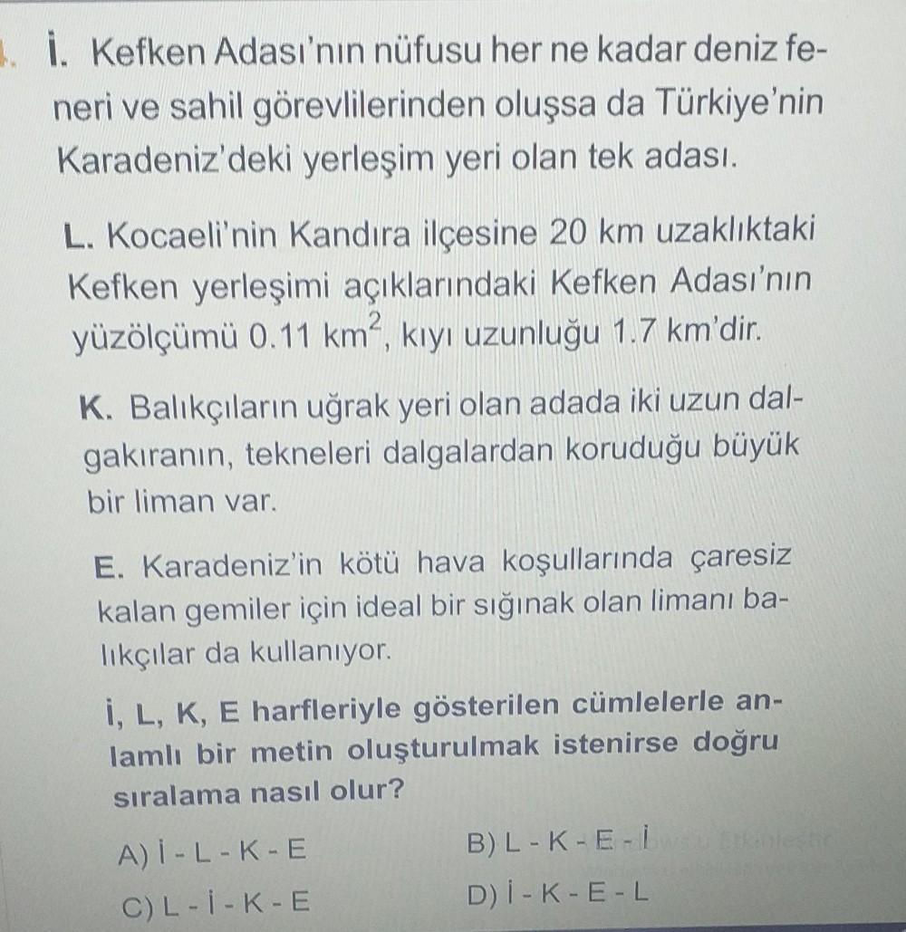 1. İ. Kefken Adası'nın nüfusu her ne kadar deniz fe-
neri ve sahil görevlilerinden oluşsa da Türkiye'nin
Karadeniz'deki yerleşim yeri olan tek adası.
L. Kocaeli'nin Kandıra ilçesine 20 km uzaklıktaki
Kefken yerleşimi açıklarındaki Kefken Adası'nın
yüzölçüm
