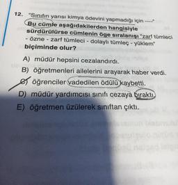 12. "Sınıfın yarısı kimya ödevini yapmadığı için ----"
hangisiyle
Bu cümle aşağıdakilerden
sürdürülürse cümlenin öge sıralanışı "zarf tümleci
- özne - zarf tümleci - dolaylı tümleç - yüklem"
biçiminde olur?
A) müdür hepsini cezalandırdı.
vais
B) öğretmenleri ailelerini arayarak haber verdi.
öğrenciler vadedilen ödülü kaybetti.
D) müdür yardımcısı sınıfı cezaya bıraktı.
E) öğretmen üzülerek sınıftan çıktı.