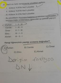 5. NaCl nin farklı derişimlerde çözeltileri veriliyor.
1. Kütlece %30'lik NaCl çözeltisi
II. Kütlece %20'lik NaCl çözeltisi
III. Kütlece %10'lik NaCl çözeltisi
Bu çözeltilerin donmaya başlama sıcaklıklarının önceden
sonraya doğru sıralamasını öğrenciler şu şekilde yapıyor.
Furkan : 1-11-111
Cemile :
|- |||-||
Ömer:
||- |- |||
Ebru :
|||- |- ||
Ahmet:
|||- ||- |
Hangi öğrencinin yaptığı sıralama doğrudur?
B) Cemile
A) Furkan
E) Ahmet
C) Ömer
D) Ebru
Derişim forlyso
ANV