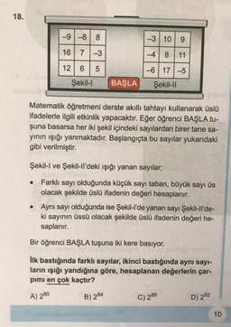 18.
-9 -8 8
16 7-3
12 6 5
Şekil-l
BAŞLA
●
-3 10 9
-48 11
-6 17 -5
Şekil-II
Matematik öğretmeni derste akıllı tahtayı kullanarak üslü
ifadelerle ilgili etkinlik yapacaktır. Eğer öğrenci BAŞLA tu-
şuna basarsa her iki şekil içindeki sayılardan birer tane sa-
yının ışığı yanmaktadır. Başlangıçta bu sayılar yukarıdaki
gibi verilmiştir.
Şekil-I ve Şekil-ll'deki ışığı yanan sayılar;
Farklı sayı olduğunda küçük sayı taban, büyük sayı üs
olacak şekilde üslü ifadenin değeri hesaplanır.
• Aynı sayı olduğunda ise Şekil-l'de yanan sayı Şekil-ll'de-
ki sayının üssü olacak şekilde üslü ifadenin değeri he-
saplanır.
Bir öğrenci BAŞLA tuşuna iki kere basıyor.
İlk bastığında farklı sayılar, ikinci bastığında aynı sayı-
ların ışığı yandığına göre, hesaplanan değerlerin çar-
pımı en çok kaçtır?
A) 280
B) 284
C) 288
D) 292
10