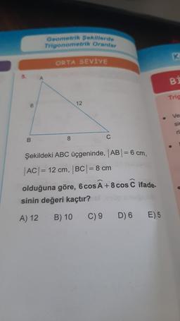 6
B
Geometrik Sekillerde
Trigonometrik Oranlar
ORTA SEVİYE
8
12
C
Şekildeki ABC üçgeninde, |AB| = 6 cm,
|AC| = 12 cm, |BC| = 8 cm
olduğuna göre, 6 cos à +8 cos C
sinin değeri kaçtır?
A) 12
B) 10
C) 9
ifade-
D) 6 E) 5
K
BI
Trig
Ve
sin
ri