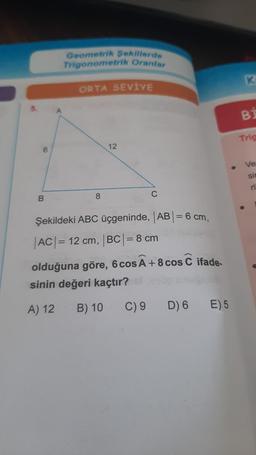 6
B
Geometrik Sekillerde
Trigonometrik Oranlar
ORTA SEVİYE
8
12
C
Şekildeki ABC üçgeninde, |AB| = 6 cm,
|AC| = 12 cm, |BC| = 8 cm
olduğuna göre, 6 cos Ã +8 cos C
sinin değeri kaçtır?
A) 12
B) 10
C) 9
ifade-
D) 6 E) 5
K
BI
Trig
Ve
sin
ri