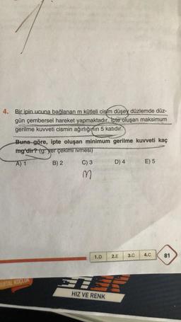 4. Bir ipin ucuna bağlanan m kütleli cisim düşey düzlemde düz-
gün çembersel hareket yapmaktadır. İpte oluşan maksimum
gerilme kuvveti cismin ağırlığının 5 katıdır.
Buna göre, ipte oluşan minimum gerilme kuvveti kaç
mg'dir? (g: yer çekimi ivmesi)
A) 1
B) 2
QUITAL KOÇLUK
C) 3
M
D) 4
1.D 2.E
HIZ VE RENK
3.C
E) 5
4.C
81