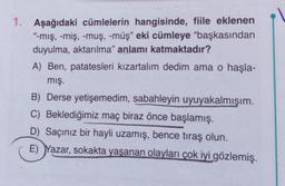 1. Aşağıdaki cümlelerin hangisinde, fiile eklenen
"-mış, -miş, -muş, -müş" eki cümleye "başkasından
duyulma, aktarılma" anlamı katmaktadır?
A) Ben, patatesleri kızartalım dedim ama o haşla-
mış.
B) Derse yetişemedim, sabahleyin uyuyakalmışım.
C) Beklediğimiz maç biraz önce başlamış.
D) Saçınız bir hayli uzamış, bence tıraş olun.
E) Yazar, sokakta yaşanan olayları çok iyi gözlemiş.