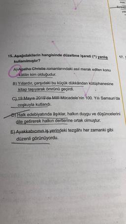 15. Aşağıdakilerin hangisinde düzeltme işareti (^) yanlış
kullanılmıştır?
A) Agatha Christie romanlarındaki asıl merak edilen konu
kâtilin kim olduğudur.
B) Yıllardır, çarşıdaki bu küçük dükkândan kütüphanesine
kitap taşıyarak ömrünü geçirdi.
eski
Einsa
yas
17. D
C) 19 Mayıs 2019'da Milli Mücadele'nin 100. Yılı Samsun'da
coşkuyla kutlandı.
E) Ayakkabıcının iş yerindeki tezgâhı her zamanki gibi
düzenli görünüyordu.
D) Halk edebiyatında âşıklar, halkın duygu ve düşüncelerini
dile getirerek halkın dertlerine ortak olmuştur.