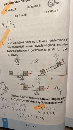 yargılarından
A) Yalnız I
91793
13
Fry
38
D) II ve III
m
4. m ve 2m kütleli cisimlere I, II ve III düzleminde F
büyüklüğündeki kuvvet uygulandığında cisimleri
birbirine bağlayan ip gerilmeleri sırasıyla T₁, T₂ ve
T, oluyor.
2
%
ve
2m
alm
T
B) Yalnız II
JON
2m
2m
F
T
3
3. A
olm
m
4. B
E) Yalnız III
m
COve II
α
₂
Cisimler kuvvet yönünde hareket ettiğine göre
T₁ T₂ ve T arasındaki büyüklük ilişkisi nedir?
3
A) T,> T₂ > T3
C) T₂ > T₁ > T3
B) T₂> T₁ = T₂
D) T3> T₁ > T₂
2
TITE
E) T,> T₂ > T₂
T₂
||
F