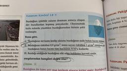 MA KUVVETİ
yük Okyanusu bir-
la verilen isim Pa-
ama Kanalı temel
asansörüdür. Ka-
ana gelmektedir.
gemi havuza alı-
ulduğunda gemi
Kazanım Kontrol 18 D
Buzdağları içilebilir suların donması sonucu oluşan
dev buzullardan kopmuş parçalardır. Okyanustaki
tuzlu sularda yüzebilen buzdağlarından birinin şekli
verilmiştir.
Buna göre,
Buzdağının üst kısmı kesilip alınırsa buzdağının suda batan hacmi değişmez
II. Buzdağının özkütlesi 0,9 g/cm³, temiz suyun özkütlesi 1 g/cm³ olduğuna göre
buzdağının batan hacmi tüm hacminin 9/10'u kadardır.
III. Buzdağı eridiğinde buzdağına etki eden kaldırma kuvveti azalır.
yargılarından hangileri doğru olur?
Çözüm O
Buzdağının bir kısmı erir veya kesilerek
tlesi azalır. Buzdağına etki
Kazanım Pekişt
Tam dolu bir taşır
cisim, kaptan 4 N
Buna göre cisme
Çözüm
Tam dolu taşırm
kadar 4 N olur.
Kazanım Pe
Şekildeki taşm