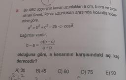 2
5. Bir ABC üçgeninin kenar uzunlukları a cm, b cm ve c cm
olmak üzere, kenar uzunlukları arasında kosinüs teore-
mine göre,
a²=b²+ c²-2b-c-cosÃ
bağıntısı vardır.
A) 30
b-a=
c(b-c)
a+b
olduğuna göre, a kenarının karşısındaki açı kaç
derecedir?
B) 45
C) 60
P
D) 75
E) 90
