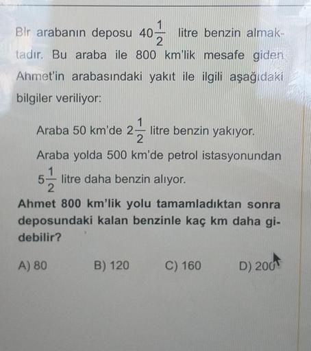 Bir arabanın deposu 40 litre benzin almak-
tadır. Bu araba ile 800 km'lik mesafe giden
Ahmet'in arabasındaki yakıt ile ilgili aşağıdaki
bilgiler veriliyor:
Araba 50 km'de 2 litre benzin yakıyor.
Araba yolda 500 km'de petrol istasyonundan
litre daha benzin 