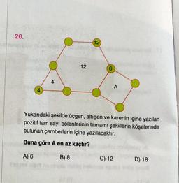 20.
4
4
12
(12)
6
A
Yukarıdaki şekilde üçgen, altıgen ve karenin içine yazılan
pozitif tam sayı bölenlerinin tamamı şekillerin köşelerinde
bulunan çemberlerin içine yazılacaktır.
Buna göre A en az kaçtır?
A) 6
B) 8
C) 12
D) 18