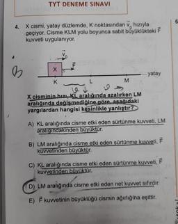 TYT DENEME SINAVI
4. X cismi, yatay düzlemde, K noktasından v hızıyla
geçiyor. Cisme KLM yolu boyunca sabit büyüklükteki F
kuvveti uygulanıyor.
b
X
K
F
L
M
-... yatay
12
X cisminin hızı, KL aralığında azalırken LM
aralığında değişmediğine göre, asağıdaki
yargılardan hangisi kesinlikle yanlıştır?
A) KL aralığında cisme etki eden sürtünme kuvveti, LM
aralığındakinden büyüktür.
B) LM aralığında cisme etki eden sürtünme kuvveti, F
kuvvetinden büyüktür.
C) KL aralığında cisme etki eden sürtünme kuvveti, F
kuvvetinden büyüktür.
D) LM aralığında cisme etki eden net kuvvet sıfırdır.
E) F kuvvetinin büyüklüğü cismin ağırlığına eşittir.
6