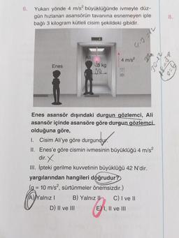 6. Yukarı yönde 4 m/s² büyüklüğünde ivmeyle düz-
gün hızlanan asansörün tavanına esnemeyen iple
bağlı 3 kilogram kütleli cisim şekildeki gibidir.
Enes
Ali
Ja kg
30-
D) II ve III
4 m/s²
Enes asansör dışındaki durgun gözlemci, Ali
asansör içinde asansöre göre durgun gözlemci
olduğuna göre,
4.0=12
1. Cisim Ali'ye göre durgundur.
II. Enes'e göre cismin ivmesinin büyüklüğü 4 m/s²
dir.X
III. İpteki gerilme kuvvetinin büyüklüğü 42 N'dir.
yargılarından hangileri doğrudur?
(g = 10 m/s², sürtünmeler önemsizdir.)
A) Yalnız I
B) Yalnız II
C) I ve II
E) I, II ve III
10-12
8.
df=
19=0