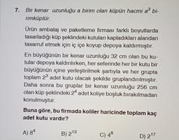 7. Bir kenar uzunluğu a birim olan küpün hacmi a³ bi-
rimküptür.
Ürün ambalaj ve paketleme firması farklı boyutlarda
tasarladığı küp şeklindeki kutuları kapladıkları alandan
tasarruf etmek için iç içe koyup depoya kaldırmıştır.
En büyüğünün bir kenar uzunluğu 32 cm olan bu ku-
tular depoya kaldırılırken, her seferinde her bir kutu bir
büyüğünün içine yerleştirilmek şartıyla ve her grupta
toplam 2³ adet kutu olacak şekilde gruplandırılmıştır.
Daha sonra bu gruplar bir kenar uzunluğu 256 cm
olan küp şeklindeki 24 adet koliye boşluk bırakılmadan
konulmuştur.
Buna göre, bu firmada koliler haricinde toplam kaç
adet kutu vardır?
A) 84
B) 213
C) 48
D) 217