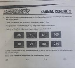 MATEMATİK
SARMAL DENEME 2
1. Bilgi: Bir doğal sayının asal çarpanlanına ayrılmış halindeki asal sayılanın kuvvetleri çift sayı ise bu sayı
tam kare bir sayıdır.
Ömek: 144 sayısının asal çarpanlarına ayrılmış hall; 144 = 2¹. 3² dir.
Asal çarpanların kuvvetleri 4 ve 2 çift sayı olduğundan 144 tam kare bir sayıdır.
Aşağıda ön yüzlerinde doğal sayıların yazılı olduğu 8 kart görülmektedir.
36
50
18
24
54
80
405
250
Kırmızı kartlardaki her bir sayı, mavi kartlardaki her bir sayı ile birer kez çarpılıyor ve elde edilen sonuçlar
bir yere not ediliyor.
Buna göre, elde edilen sonuçlardan kaç tanesl tam kare sayıdır?
A) 5
B) 4
C) 3
D) 2