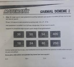 MATEMATİK
SARMAL DENEME 2
1. Bilgi: Bir doğal sayının asal çarpanlanına ayrılmış halindeki asal sayılanın kuvvetleri çift sayı ise bu sayı
tam kare bir sayıdır.
Ömek: 144 sayısının asal çarpanlarına ayrılmış hall; 144 = 2¹. 3² dir.
Asal çarpanların kuvvetleri 4 ve 2 çift sayı olduğundan 144 tam kare bir sayıdır.
Aşağıda ön yüzlerinde doğal sayıların yazılı olduğu 8 kart görülmektedir.
36
50
18
24
54
80
405
250
Kırmızı kartlardaki her bir sayı, mavi kartlardaki her bir sayı ile birer kez çarpılıyor ve elde edilen sonuçlar
bir yere not ediliyor.
Buna göre, elde edilen sonuçlardan kaç tanesl tam kare sayıdır?
A) 5
B) 4
C) 3
D) 2