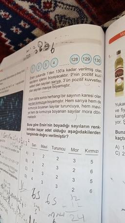 936
(128) (129) (130
0000
sayıların içlerini boyayacaktır. 2'nin pozitif kuv
Ersin yukarıda 1'den 130'a kadar verilmiş olan
vetleri olan sayıları sarıya, 3'ün pozitif kuvvetleri
olan sayıları maviye boyamıştır.
wrap Bay Kod/7
12+12+12+12+12
ans pazima 10000 per
184
Ersin daha sonra herhangi bir sayının karesi olan
sayıları kırmızıya boyamıştır. Hem sarıya hem de
kırmızıya boyanan sayılar turuncuya, hem mavi-
ye hem de kırmızıya boyanan sayılar mora dön-
mektedir.
Buna göre Ersin'nin boyadığı sayıların renk-
lerinden kaçar adet olduğu aşağıdakilerden
hangisinde doğru verilmiştir?
Sarı Mavi Turuncu
A) 3
B)
4
C) 3
D) 4
2
2
3
2
3
3
2
3
63 65
Mor
3
2
3
2
MNH 24
Kırmızı
5
6
5
6
1.
Ma
Yukar
ve fiy
karışt
yor. S
Buna
kaçtı
A) 1:
2