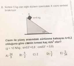 2. Kütlesi 5 kg olan eğik düzlem üzerindeki X cismi serbest
bırakılıyor.
B)
m=5 kg
5
2010
Cisim ile yüzey arasındaki sürtünme katsayısı k=0,2
olduğuna göre cismin ivmesi kaç m/s² olur?
(g = 10 N/kg ; sin53=0,8; cos53° = 0,6)
A) 34
D) ½
530
C) 2
zmetleri Genel Mü
E) 34