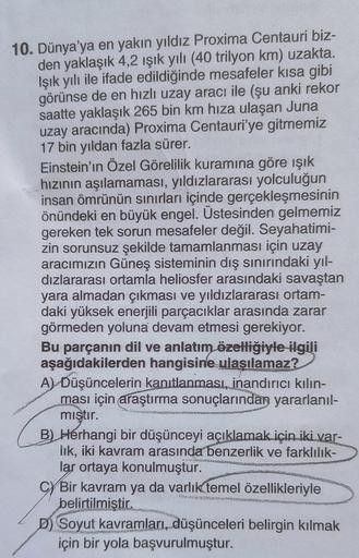 10. Dünya'ya en yakın yıldız Proxima Centauri biz-
den yaklaşık 4,2 ışık yılı (40 trilyon km) uzakta.
Işık yılı ile ifade edildiğinde mesafeler kısa gibi
görünse de en hızlı uzay aracı ile (şu anki rekor
saatte yaklaşık 265 bin km hıza ulaşan Juna
uzay ara