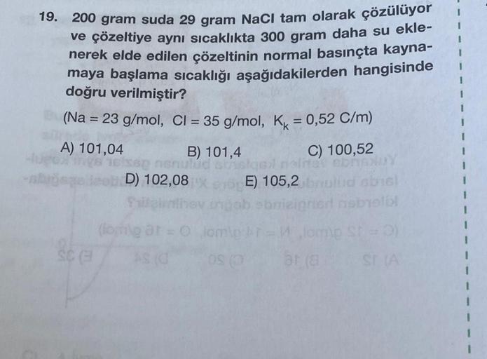 19. 200 gram suda 29 gram NaCl tam olarak çözülüyor
ve çözeltiye aynı sıcaklıkta 300 gram daha su ekle-
nerek elde edilen çözeltinin normal basınçta kayna-
maya başlama sıcaklığı aşağıdakilerden hangisinde
doğru verilmiştir?
(Na = 23 g/mol, Cl = 35 g/mol,