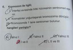 6. Kromozom ile ilgili;
Q
interfaz evresinde bitki hücresinin sentromeri eşle
nir.
Kromatinler yoğunlaşarak kromozoma dönüşür.
Kromozomda 1 tane sentromer bulunur.
hangileri yanlıştır?
(A) Yalnız I
I ve II
B) Yalnız II
Yalnız III
EI, II ve III