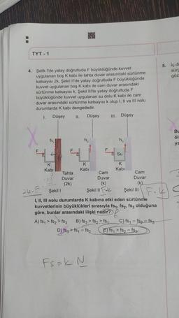 TYT - 1
4. Şelik I'de yatay doğrultuda F büyüklüğünde kuvvet
ygulanan boş K kabı ile tahta duvar arasındaki sürtünme
katsayısı 2k, Şekil Il'de yatay doğrultuda F büyüklüğünde
kuvvet uygulanan boş K kabı ile cam duvar arasındaki
sürtünme katsayısı k, Şekil Ill'te yatay doğrultuda F
büyüklüğünde kuvvet uygulanan su dolu K kabi ile cam
duvar arasındaki sürtünme katsayısı k olup I, II ve III nolu
durumlarda K kabı dengededir.
I.
Düşey
fs,
K
Kabi
ing
F
Tahta
Duvar
(2k)
II.
Düşey III. Düşey
fs₂
K
Kabi
F
Cam
Duvar
(k)
Şekil II
fs3
Su
K
Kabi
Cam
Duvar
(k)
26-F
Şekil 1
Fok
I, II, III nolu durumlarda K kabına etki eden sürtünme
kuvvetlerinin büyüklükleri sırasıyla fs₁, fs2, fs3 olduğuna
göre, bunlar arasındaki ilişki nedir?
A) fs₁ > fs2 > fs3 B) fs3> fs2> fs₁
D) fs3 > fs₁ = fs2
Fsak. N
Şekil III
C) fs₁= fs₂ = fs3
5. İç di
sürg
göz
E) fs₁ > fs₂ = fs3
BL
öl
ya