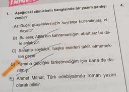 1. Aşağıdaki cümlelerin hangisinde bir yazım yanlışı
vardır?
A) Doğal güzelliklerimizin hoyratça kullanılması, ci-
nayettir.
B) Bu eser, Attila'nın kahramanlığını abartısız bir dil-
le anlatıyor.
C) Sanatta soyluluk, başka eserleri taklit etmemek-
ten geçer.
D) Yanıma geldiğini farketmediğim için bana da da-
rilmiş.
E) Ahmet Mithat, Türk edebiyatında roman yazarı
olarak bilinir.
4.