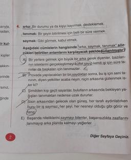 arıyla,
madan,
ir kul-
kişiler
akkın-
erinde
siniz,
ğinde
2
4. arka: Bir durumu ya da kişiyi kayırmak, desteklemek.
tanımak: Bir şeyin bitirilmesi için belli bir süre vermek.
saymak: Gibi görmek, kabul etmek.
Aşağıdaki cümlelerin hangisinde arka, saymak, tanımak" söz-
cükleri belirtilen anlamlarını karşılayacak şekilde kullanılmıştır?
A) Bir yerlere gelmek için büyük bir arka gerek diyenler, bazıları-
nın isteklerini gerçekleştirmeyi külfet sayıp kendi işi için süre ta-
nırlar da başkaları için tanımazlar.
B) Provada yapılacakları bir bir saydıktan sonra, bu iş için seni ta-
nırım, diyen yetkililer acaba neyin, niçin arkasına gizlenmek is-
ter ki?
Şimdiden kışı geçti sayanlar, bulutların arkasında bekleyen ya-
ğışları tanımaktan nedense uzak dururlar.
D Sisin arkasından gelecek olan güneş, her tarafı aydınlatırken
bunu bir iş saymaz; her şeyi, her nesneyi olduğu gibi görür ve
tanır
E) Başarıda niteliklerini saymayı bilenler, başarısızlıkta zaaflarını
tanımayıp arka planda kalmayı yeğlerler.
Diğer Sayfaya Geçiniz.