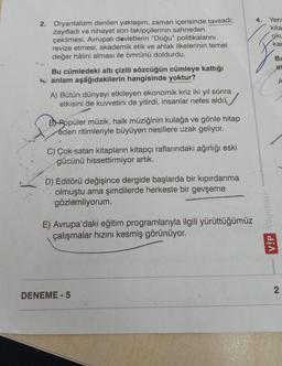 2. Oryantalizm denilen yaklaşım, zaman içerisinde tavsadı;
zayıfladı ve nihayet son takipçilerinin sahneden
çekilmesi, Avrupalı devletlerin "Doğu" politikalarını
revize etmesi, akademik etik ve ahlak ilkelerinin temel
değer hâlini alması ile ömrünü doldurdu.
Bu cümledeki altı çizili sözcüğün cümleye kattığı
anlam aşağıdakilerin hangisinde yoktur?
A) Bütün dünyayı etkileyen ekonomik kriz iki yıl sonra
etkisini de kuvvetini de yitirdi, insanlar nefes aldı.
BPopüler müzik, halk müziğinin kulağa ve gönle hitap
eden ritimleriyle büyüyen nesillere uzak geliyor.
C) Çok satan kitapların kitapçı raflarındaki ağırlığı eski
gücünü hissettirmiyor artık.
D) Editörü değişince dergide başlarda bir kıpırdanma
olmuştu ama şimdilerde herkeste bir gevşeme
gözlemliyorum.
E) Avrupa'daki eğitim programlarıyla ilgili yürüttüğümüz
çalışmalar hızını kesmiş görünüyor.
DENEME-5
4.
Yeni
kita
oku
kac
VİP Yayınları
Bu
as
2