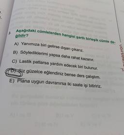 het omav xoa eta emies! its
mild telixey ImDi ahetsop Hil
allhetedo
shsay
annelisey leamilld sit us anellut
na v elissy jollengo lollige oli
Aşağıdaki cümlelerden hangisi şartli birleşik cümle de-
ğildir?
Trubloy ialgned nob
A) Yanımıza biri gelirse dışarı çıkarız.
B) Söylediklerimi yapsa daha rahat kazanır.
2.
C) Lastik patlarsa yardım edecek biri bulunur.
Timur'u
Siz güzelce eğlendiniz bense ders çalıştım.
E) Plana uygun davranırsa iki saate işi bitiririz.
OXIGASYON