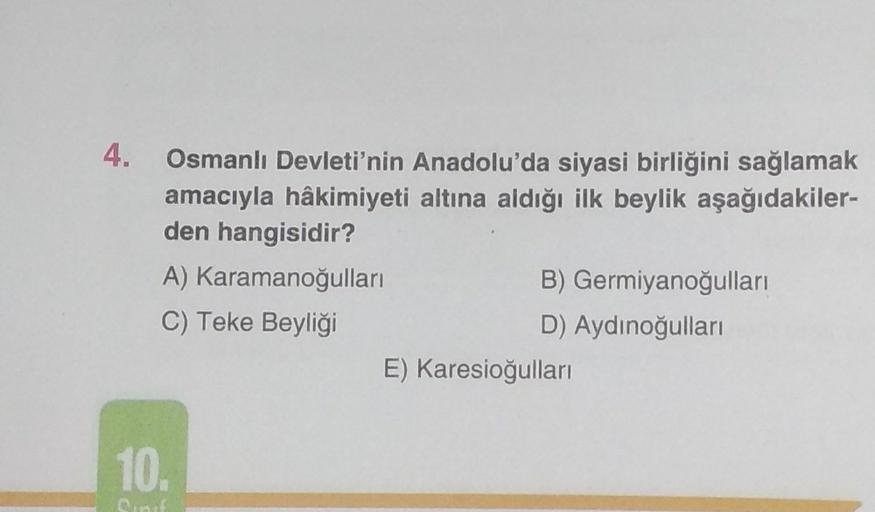 4.
Osmanlı Devleti'nin Anadolu'da siyasi birliğini sağlamak
amacıyla hâkimiyeti altına aldığı ilk beylik aşağıdakiler-
den hangisidir?
A)
Karamanoğulları
C) Teke Beyliği
10.
B) Germiyanoğulları
D) Aydınoğulları
E) Karesioğulları