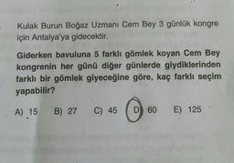 Kulak Burun Boğaz Uzmanı Cem Bey 3 günlük kongre
için Antalya'ya gidecektir.
Giderken bavuluna 5 farklı gömlek koyan Cem Bey
kongrenin her günü diğer günlerde giydiklerinden
farklı bir gömlek giyeceğine göre, kaç farklı seçim
yapabilir?
A) 15 B) 27 C) 45
D) 60
E) 125