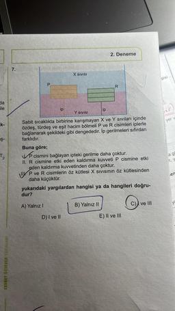 da
File
k-
aş-
T₂
CEVDET ÖZSEVER YAYINLARI
7.
P
ip
A) Yalnız I
X SIVISI
D) I ve II
ip
2. Deneme
Y SIVISI
Sabit sıcaklıkta birbirine karışmayan X ve Y sıvıları içinde
özdeş, türdeş ve eşit hacim bölmeli P ve R cisimleri iplerle
bağlanarak şekildeki gibi dengededir. İp gerilmeleri sıfırdan
farklıdır.
B) Yalnız II
20
Buna göre;
V cismini bağlayan ipteki gerilme daha çoktur.
II. R cismine etki eden kaldırma kuvveti P cismine etki
eden kaldırma kuvvetinden daha çoktur.
P ve R cisimlerin öz kütlesi X Sıvısının öz kütlesinden
daha küçüktür.
yukarıdaki yargılardan hangisi ya da hangileri doğru-
dur?
R
E) II ve III
ve III
gisi
ur
yer v
a go
r, y
en