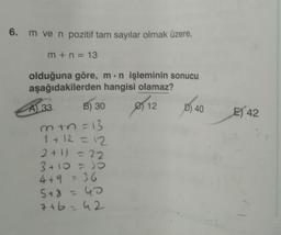 6. m ve n pozitif tam sayılar olmak üzere,
m+n=13
olduğuna göre, m n işleminin sonucu
aşağıdakilerden hangisi olamaz?
e) 12
A) 33
B) 30
m+n=13
1+12=12
2+1) = 22
3+10 = 30
4+9 = 36
5+8 = 40
7+6=42
D) 40
E) 42