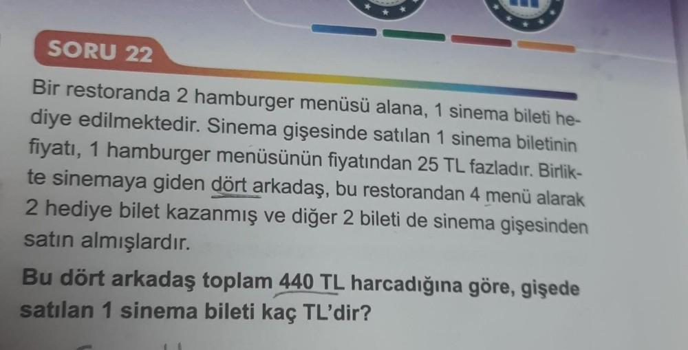 SORU 22
Bir restoranda 2 hamburger menüsü alana, 1 sinema bileti he-
diye edilmektedir. Sinema gişesinde satılan 1 sinema biletinin
fiyatı, 1 hamburger menüsünün fiyatından 25 TL fazladır. Birlik-
te sinemaya giden dört arkadaş, bu restorandan 4 menü alara