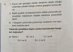 5. I. Suyun yarı geçirgen zardan derişimin düşük olduğu
ortamdan yüksek olduğu ortama geçişine ozmos de-
nir.
II. Belirli sıcaklık ve basınçta birim miktar çözücüde çö-
zünebilen maksimum madde miktarına çözünürlük
denir.
III. 1 kilogram çözücüde çözünmüş maddenin mol sayı-
sına molarite denir.
Yukarıda çözeltilere ilişkin verilen tanımlardan hangi-
leri doğrudur?
iploob
A) Yalnız I
HUSSA
D) II ve III
B) I ve II
C) I ve III
E) I, II ve III
166