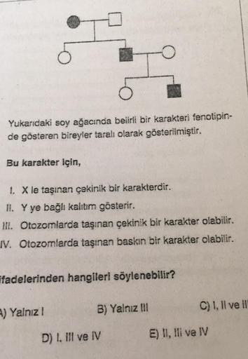 Yukarıdaki soy ağacında belirli bir karakteri fenotipin-
de gösteren bireyler taralı olarak gösterilmiştir.
Bu karakter için,
1. X le taşınan çekinik bir karakterdir.
II. Y ye bağlı kalıtım gösterir.
III. Otozomlarda taşınan çekinik bir karakter olabilir.