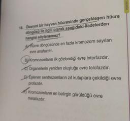 18. Ökaryot bir hayvan hücresinde gerçekleşen hücre
döngüsü ile ilgili olarak aşağıdaki ifadelerden
hangisi söylenemez?
AHücre döngüsünde en fazla kromozom sayılan
evre anafazdır.
ByKromozomların ilk gözlendiği evre interfazdır.
Organellerin yeniden oluştuğu evre telofazdır.
DEşlenen sentrozomların zıt kutuplara çekildiği evre
profazdır.
Kromozomların en belirgin görüldüğü evre
metafazdır.
www.