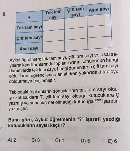 8.
+
Tek tam sayı
Çift tam sayı
Asal sayı
A) 2
Tek tam
sayı
Aykut öğretmen; tek tam sayı, çift tam sayı ve asal sa-
yıların kendi aralarında toplamlarının sonucunun hangi
durumlarda tek tam sayı, hangi durumlarda çift tam sayı
olduklarını öğrencilerine anl