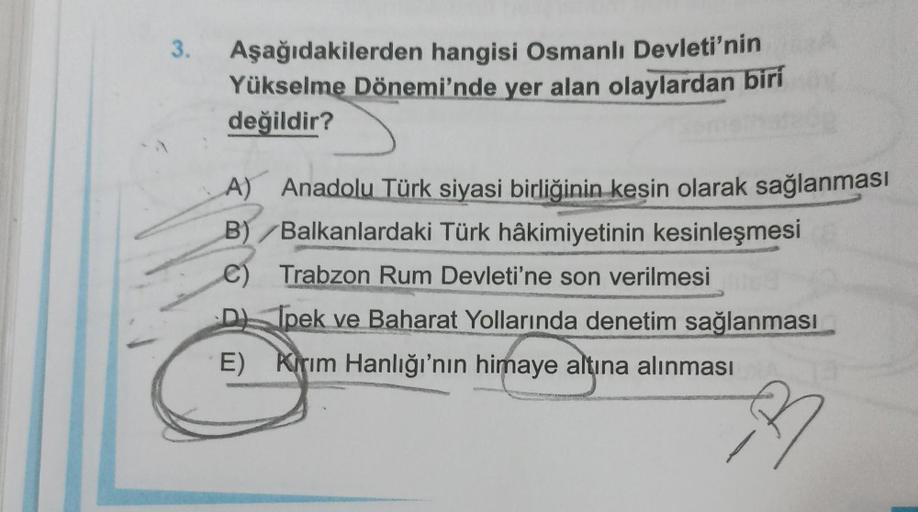 3.
Aşağıdakilerden hangisi Osmanlı Devleti'nin
Yükselme Dönemi'nde yer alan olaylardan biri
değildir?
A) Anadolu Türk siyasi birliğinin kesin olarak sağlanması
B)/Balkanlardaki Türk hâkimiyetinin kesinleşmesi
Trabzon Rum Devleti'ne son verilmesi
Ipek ve Ba