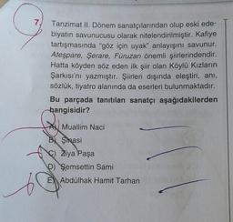 7.
s
Tanzimat II. Dönem sanatçılarından olup eski ede-
biyatın savunucusu olarak nitelendirilmiştir. Kafiye
tartışmasında "göz için uyak" anlayışını savunur.
Ateşpare, Şerare, Füruzan önemli şiirlerindendir.
Hatta köyden söz eden ilk şiir olan Köylü Kızların
Şarkısı'nı yazmıştır. Şiirleri dışında eleştiri, ani,
sözlük, tiyatro alanında da eserleri bulunmaktadır.
Bu parçada tanıtılan sanatçı aşağıdakilerden
hangisidir?
A Muallim Naci
B) Şinasi
Ziya Paşa
D) Şemsettin Sami
E Abdülhak Hamit Tarhan