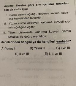 Arşimet ilkesine göre sıvı içerisine bırakılan
katı bir cisim için;
1. Batan cismin ağırlığı, değerce sıvının kaldır-
ma kuvvetinden büyüktür,
II. Yüzen cisme etkileyen kaldırma kuvveti cis-
min ağırlığına eşittir,
III. Yüzen cisimlerde kaldırma kuvveti cismin
özkütlesi ile doğru orantılıdır,
ifadelerinden hangisi ya da hangileri yanlıştır?
A) Yalnız I
Co
D) II ve III
B) Yalnız II
C) I ve III
E) I, II ve III