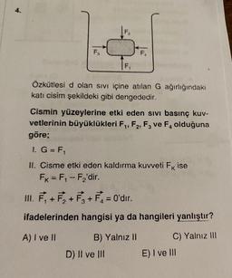 F₁
F₁
Özkütlesi d olan sıvı içine atılan G ağırlığındaki
kati cisim şekildeki gibi dengededir.
F₁
Cismin yüzeylerine etki eden sivi basınç kuv-
vetlerinin büyüklükleri F₁, F2, F3 ve F4 olduğuna
göre;
1. G = F₁
K
II. Cisme etki eden kaldırma kuvveti Fk ise
FK = F₁-F₂'dir.
III. F₁+F₂ +F3 + F₁ = 0'dir.
ifadelerinden hangisi ya da hangileri yanlıştır?
A) I ve II
C) Yalnız III
B) Yalnız II
D) II ve III
E) I ve III