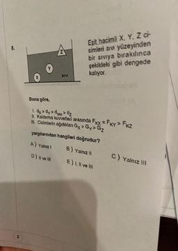 8.
2
SIVI
Eşit hacimli X, Y. Z ci
simleri sıvı yüzeyinden
bir sıvıya bırakılınca
şekildeki gibi dengede
kalıyor.
Buna göre,
1. dx > dy > dsm > dz
II. Kaldırma kuvvetleri arasında FKx = FKY > FK2
III. Cisimlerin ağırlıkları Gy> Gy> G₂
yargılarından hangileri doğrudur?
A) Yalnız I
B) Yalnız II
D) II ve III
E) I, II ve II
C) Yalnız III