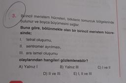 3. Birincil meristem hücreleri, bitkilerin tomurcuk bölgelerinde
bulunur ve boyca büyümesini sağlar.
Buna göre, bölünmekte olan bir birincil meristem hücre-
sinde;
1. tetrat oluşumu,
II. sentromer ayrılması,
III. ara lamel oluşumu
olaylarından hangileri gözlemlenebilir?
A) Yalnız I
B) Yalnız III
inlaipnen
D) II ve III
E) I, II ve III
C) I ve II